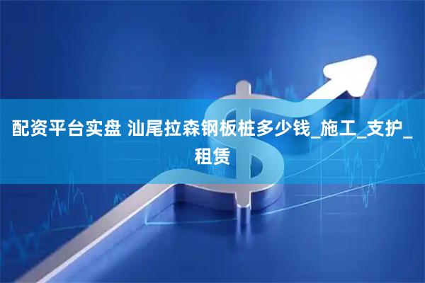 配资平台实盘 汕尾拉森钢板桩多少钱_施工_支护_租赁