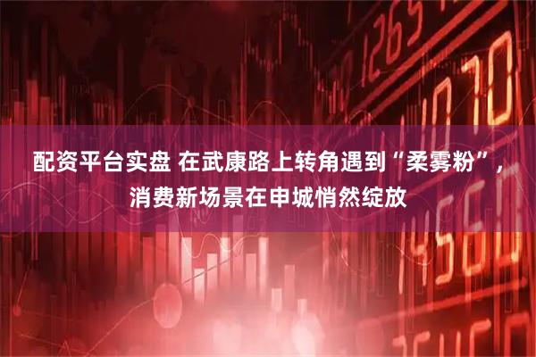 配资平台实盘 在武康路上转角遇到“柔雾粉”，消费新场景在申城悄然绽放