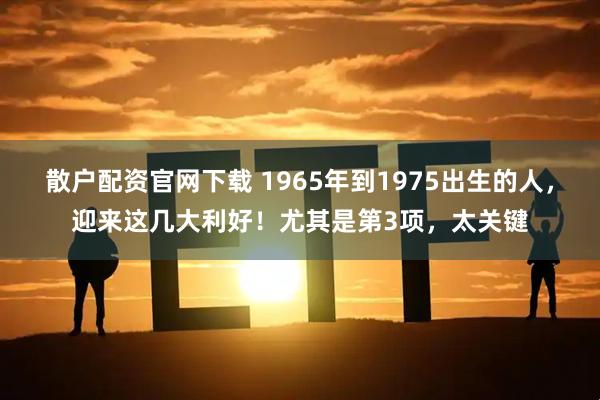 散户配资官网下载 1965年到1975出生的人，迎来这几大利好！尤其是第3项，太关键