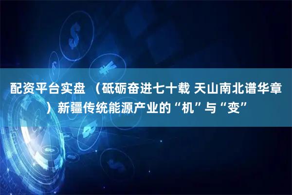配资平台实盘 （砥砺奋进七十载 天山南北谱华章）新疆传统能源产业的“机”与“变”