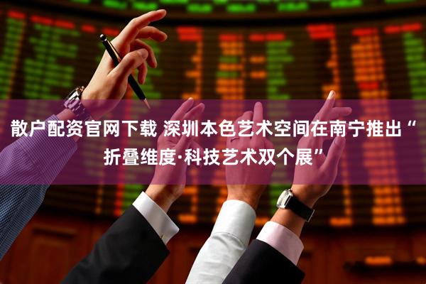 散户配资官网下载 深圳本色艺术空间在南宁推出“折叠维度·科技艺术双个展”