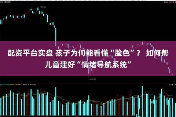 配资平台实盘 孩子为何能看懂“脸色”？ 如何帮儿童建好“情绪导航系统”