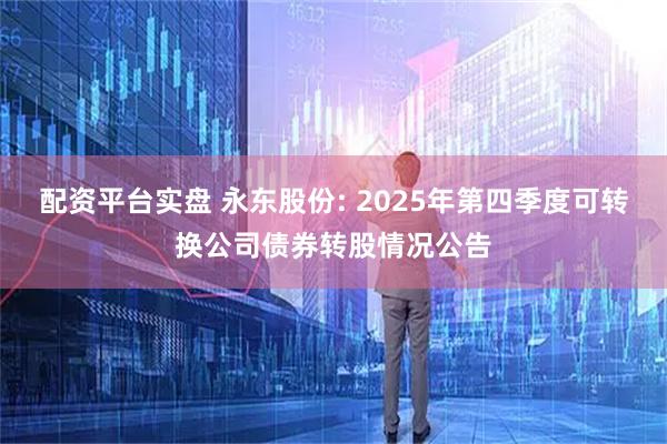 配资平台实盘 永东股份: 2025年第四季度可转换公司债券转股情况公告