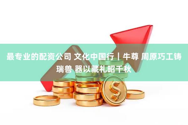 最专业的配资公司 文化中国行｜牛尊 周原巧工铸瑞兽 器以藏礼昭千秋
